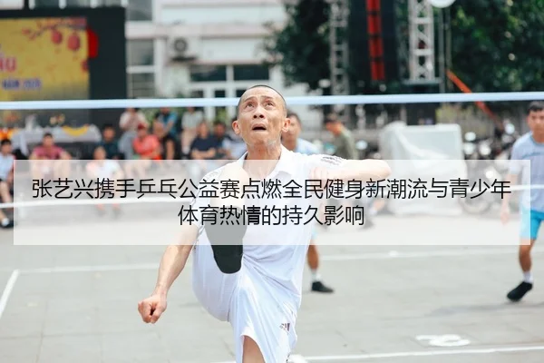 张艺兴携手乒乓公益赛点燃全民健身新潮流与青少年体育热情的持久影响