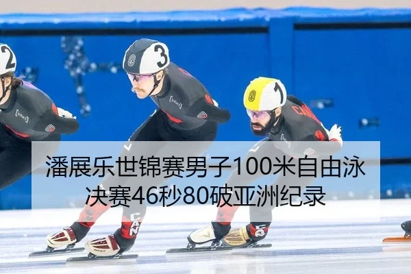 潘展乐世锦赛男子100米自由泳决赛46秒80破亚洲纪录