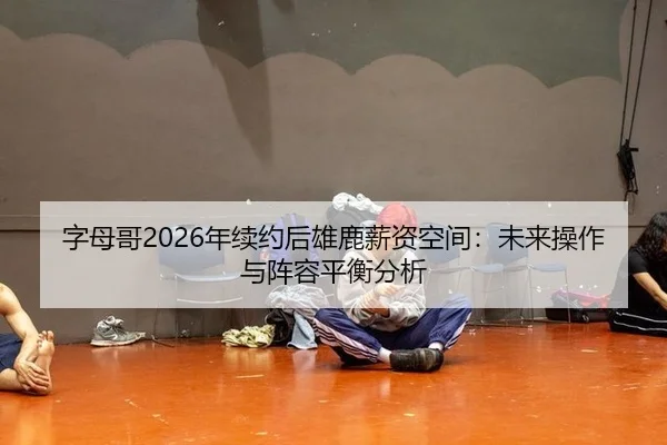 字母哥2026年续约后雄鹿薪资空间：未来操作与阵容平衡分析