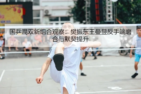 国乒混双新组合观察：樊振东王曼昱反手端磨合与默契提升